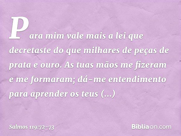 Para mim vale mais a lei que decretaste
do que milhares de peças de prata e ouro. As tuas mãos me fizeram e me formaram;
dá-me entendimento para aprender
os teu