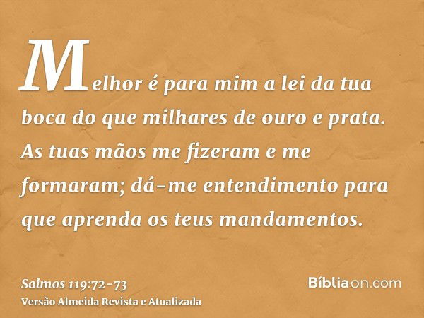 Melhor é para mim a lei da tua boca do que milhares de ouro e prata.As tuas mãos me fizeram e me formaram; dá-me entendimento para que aprenda os teus mandament