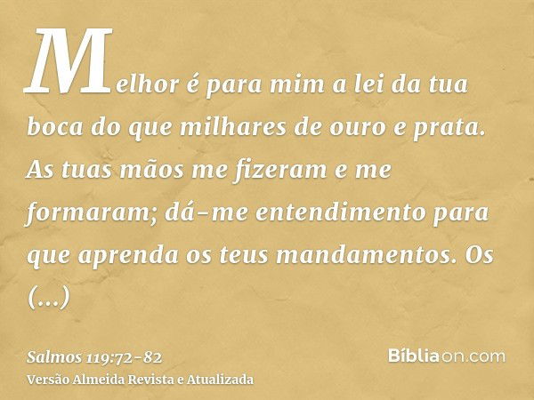 Melhor é para mim a lei da tua boca do que milhares de ouro e prata.As tuas mãos me fizeram e me formaram; dá-me entendimento para que aprenda os teus mandament