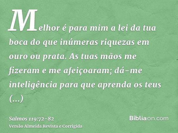 Melhor é para mim a lei da tua boca do que inúmeras riquezas em ouro ou prata.As tuas mãos me fizeram e me afeiçoaram; dá-me inteligência para que aprenda os te