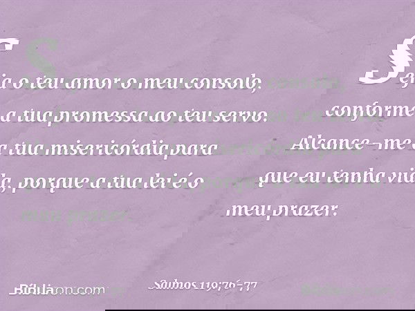 Seja o teu amor o meu consolo,
conforme a tua promessa ao teu servo. Alcance-me a tua misericórdia
para que eu tenha vida,
porque a tua lei é o meu prazer. -- S