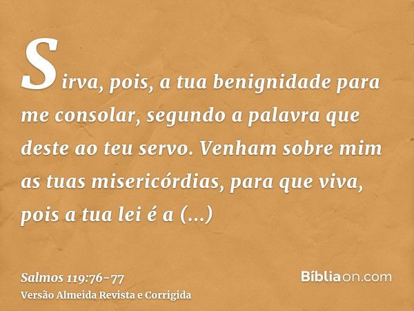 Sirva, pois, a tua benignidade para me consolar, segundo a palavra que deste ao teu servo.Venham sobre mim as tuas misericórdias, para que viva, pois a tua lei 