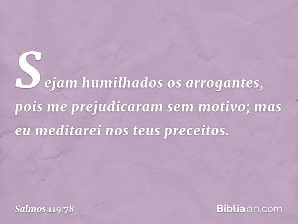 Sejam humilhados os arrogantes,
pois me prejudicaram sem motivo;
mas eu meditarei nos teus preceitos. -- Salmo 119:78