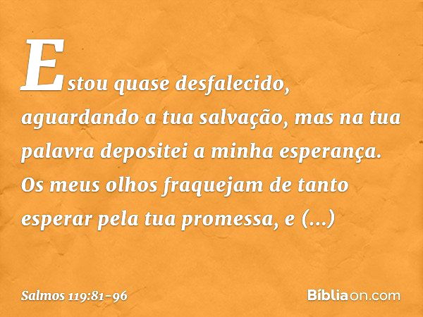 Estou quase desfalecido,
aguardando a tua salvação,
mas na tua palavra depositei a minha esperança. Os meus olhos fraquejam
de tanto esperar pela tua promessa,
