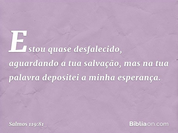 Estou quase desfalecido,
aguardando a tua salvação,
mas na tua palavra depositei a minha esperança. -- Salmo 119:81