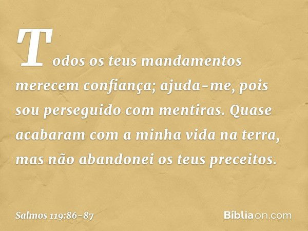 Todos os teus mandamentos
merecem confiança;
ajuda-me, pois sou perseguido com mentiras. Quase acabaram com a minha vida
na terra,
mas não abandonei os teus pre