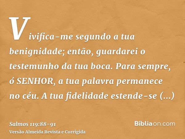 Vivifica-me segundo a tua benignidade; então, guardarei o testemunho da tua boca.Para sempre, ó SENHOR, a tua palavra permanece no céu.A tua fidelidade estende-