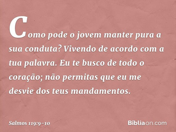 Como pode o jovem
manter pura a sua conduta?
Vivendo de acordo com a tua palavra. Eu te busco de todo o coração;
não permitas que eu me desvie
dos teus mandamen