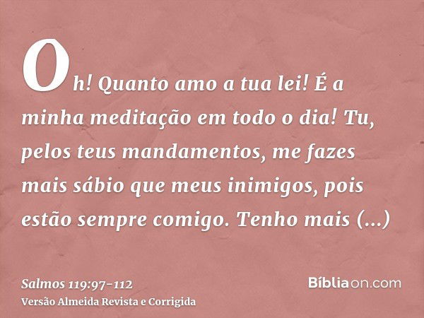 Oh! Quanto amo a tua lei! É a minha meditação em todo o dia!Tu, pelos teus mandamentos, me fazes mais sábio que meus inimigos, pois estão sempre comigo.Tenho ma