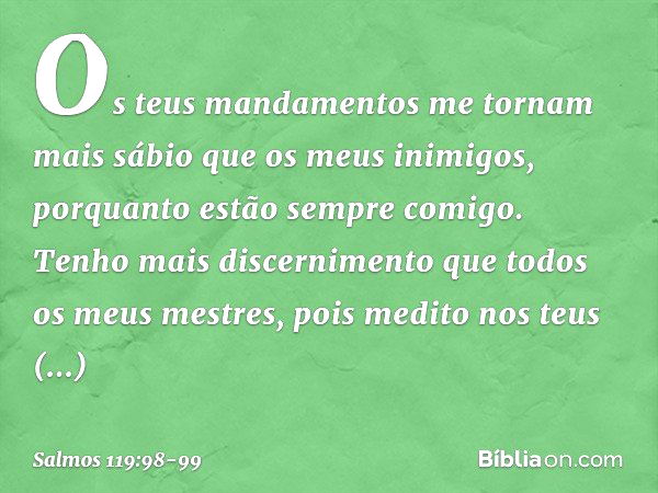 Os teus mandamentos me tornam
mais sábio que os meus inimigos,
porquanto estão sempre comigo. Tenho mais discernimento
que todos os meus mestres,
pois medito no