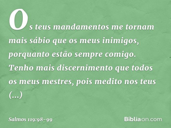 Os teus mandamentos me tornam
mais sábio que os meus inimigos,
porquanto estão sempre comigo. Tenho mais discernimento
que todos os meus mestres,
pois medito no