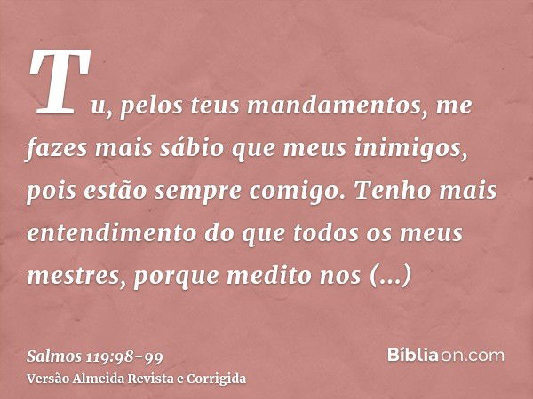 Tu, pelos teus mandamentos, me fazes mais sábio que meus inimigos, pois estão sempre comigo.Tenho mais entendimento do que todos os meus mestres, porque medito 