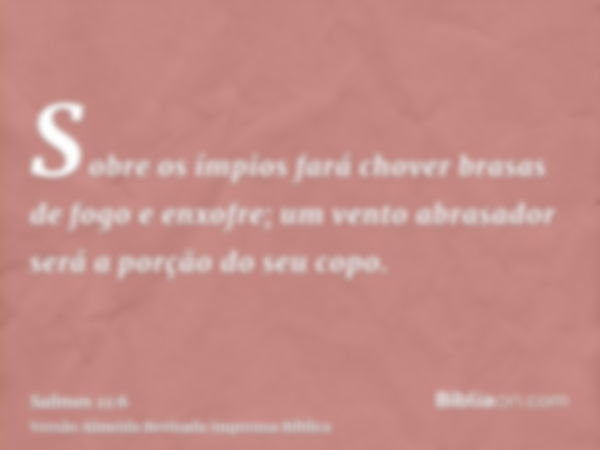 Sobre os ímpios fará chover brasas de fogo e enxofre; um vento abrasador será a porção do seu copo.