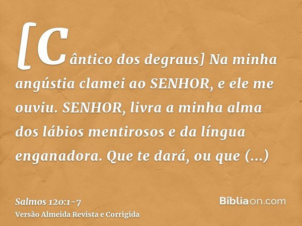 [Cântico dos degraus] Na minha angústia clamei ao SENHOR, e ele me ouviu.SENHOR, livra a minha alma dos lábios mentirosos e da língua enganadora.Que te dará, ou