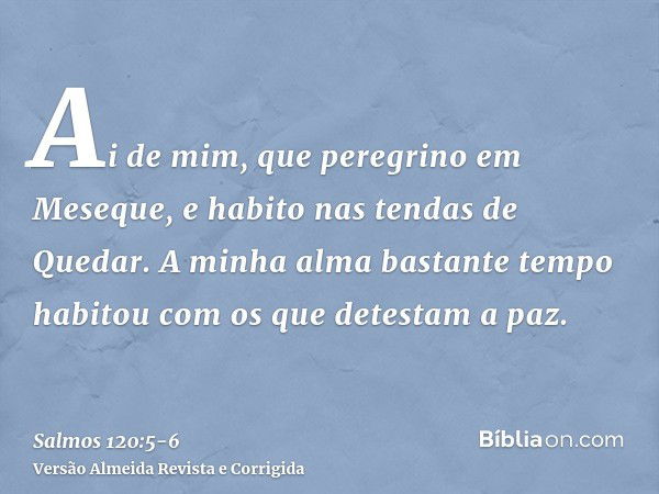 Ai de mim, que peregrino em Meseque, e habito nas tendas de Quedar.A minha alma bastante tempo habitou com os que detestam a paz.