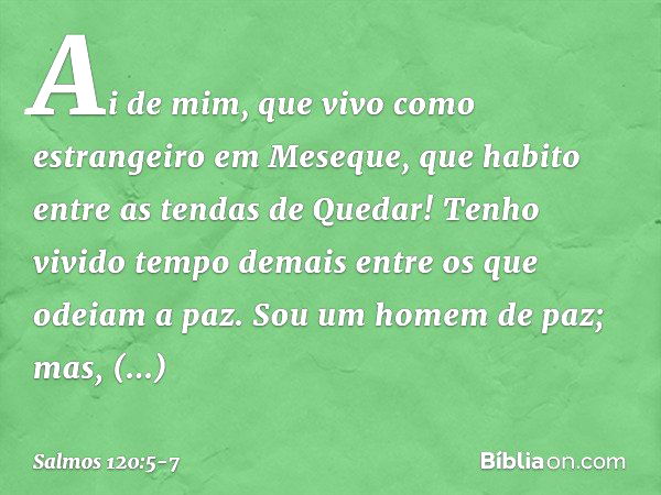 Ai de mim, que vivo como estrangeiro
em Meseque,
que habito entre as tendas de Quedar! Tenho vivido tempo demais
entre os que odeiam a paz. Sou um homem de paz;