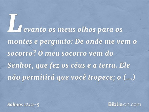 Levanto os meus olhos para os montes
e pergunto:
De onde me vem o socorro? O meu socorro vem do Senhor,
que fez os céus e a terra. Ele não permitirá que você tr