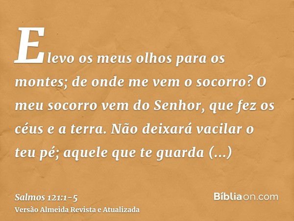 Elevo os meus olhos para os montes; de onde me vem o socorro?O meu socorro vem do Senhor, que fez os céus e a terra.Não deixará vacilar o teu pé; aquele que te 