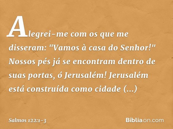 Alegrei-me com os que me disseram:
"Vamos à casa do Senhor!" Nossos pés já se encontram
dentro de suas portas, ó Jerusalém! Jerusalém está construída
como cidad