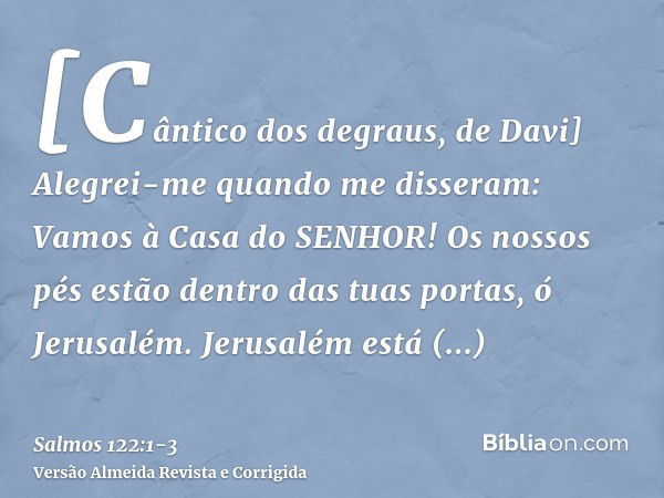 [Cântico dos degraus, de Davi] Alegrei-me quando me disseram: Vamos à Casa do SENHOR!Os nossos pés estão dentro das tuas portas, ó Jerusalém.Jerusalém está edif