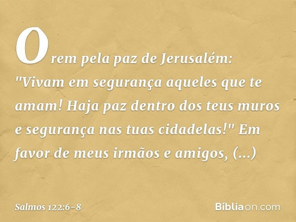 Orem pela paz de Jerusalém:
"Vivam em segurança aqueles que te amam! Haja paz dentro dos teus muros
e segurança nas tuas cidadelas!" Em favor de meus irmãos e a