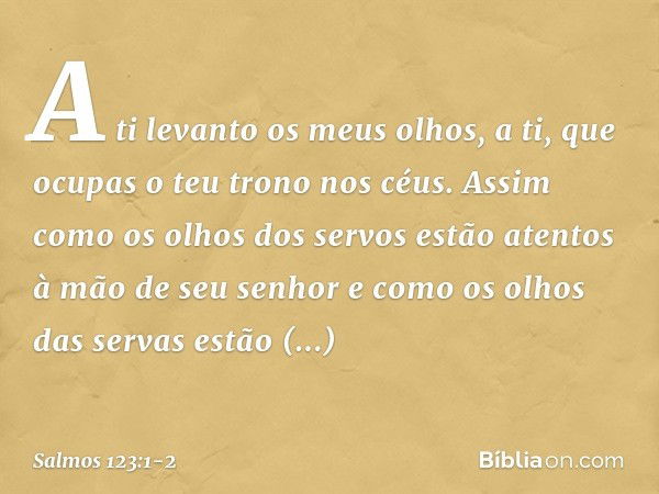 A ti levanto os meus olhos,
a ti, que ocupas o teu trono nos céus. Assim como os olhos dos servos
estão atentos à mão de seu senhor
e como os olhos das servas
e