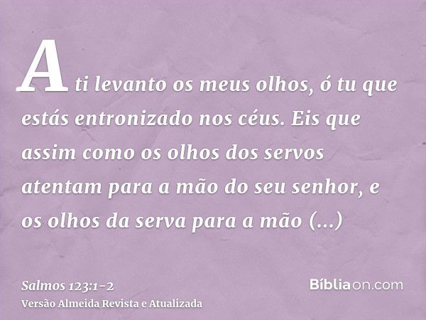 A ti levanto os meus olhos, ó tu que estás entronizado nos céus.Eis que assim como os olhos dos servos atentam para a mão do seu senhor, e os olhos da serva par