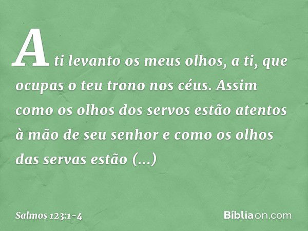 A ti levanto os meus olhos,
a ti, que ocupas o teu trono nos céus. Assim como os olhos dos servos
estão atentos à mão de seu senhor
e como os olhos das servas
e