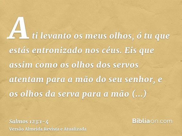 A ti levanto os meus olhos, ó tu que estás entronizado nos céus.Eis que assim como os olhos dos servos atentam para a mão do seu senhor, e os olhos da serva par