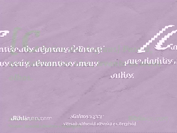 [Cântico dos degraus] Para ti, que habitas nos céus, levanto os meus olhos.