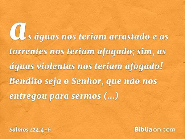 as águas nos teriam arrastado
e as torrentes nos teriam afogado; sim, as águas violentas nos teriam afogado! Bendito seja o Senhor,
que não nos entregou para se