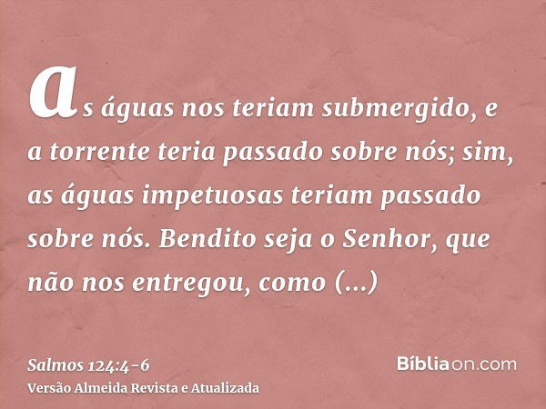 as águas nos teriam submergido, e a torrente teria passado sobre nós;sim, as águas impetuosas teriam passado sobre nós.Bendito seja o Senhor, que não nos entreg