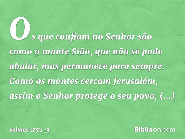 Os que confiam no Senhor
são como o monte Sião,
que não se pode abalar,
mas permanece para sempre. Como os montes cercam Jerusalém,
assim o Senhor protege o seu