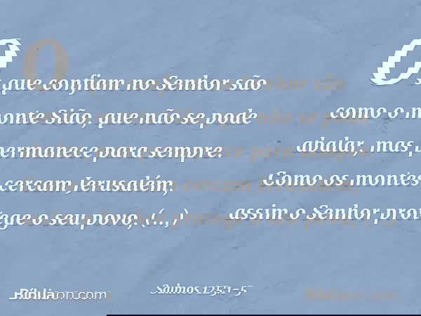 Os que confiam no Senhor
são como o monte Sião,
que não se pode abalar,
mas permanece para sempre. Como os montes cercam Jerusalém,
assim o Senhor protege o seu