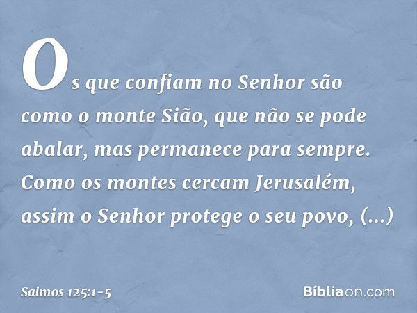 Os que confiam no Senhor
são como o monte Sião,
que não se pode abalar,
mas permanece para sempre. Como os montes cercam Jerusalém,
assim o Senhor protege o seu