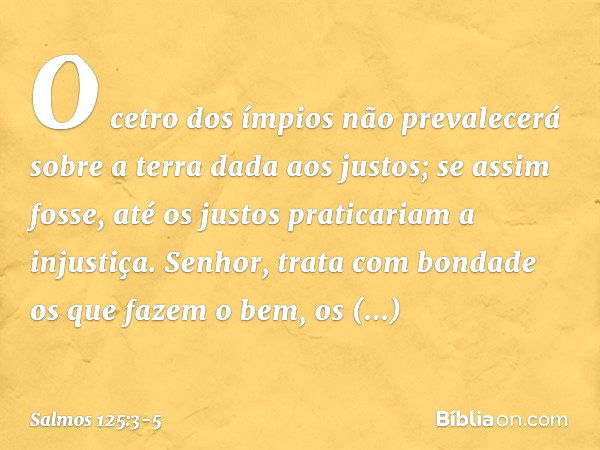 O cetro dos ímpios não prevalecerá
sobre a terra dada aos justos;
se assim fosse,
até os justos praticariam a injustiça. Senhor, trata com bondade
os que fazem 