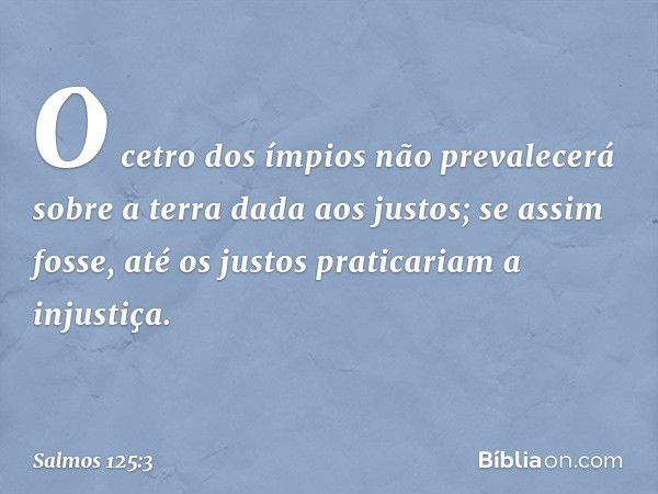 O cetro dos ímpios não prevalecerá
sobre a terra dada aos justos;
se assim fosse,
até os justos praticariam a injustiça. -- Salmo 125:3