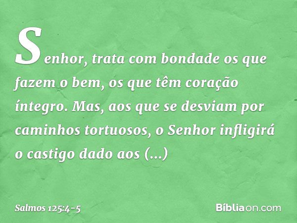 Senhor, trata com bondade
os que fazem o bem,
os que têm coração íntegro. Mas, aos que se desviam
por caminhos tortuosos,
o Senhor infligirá o castigo dado aos 