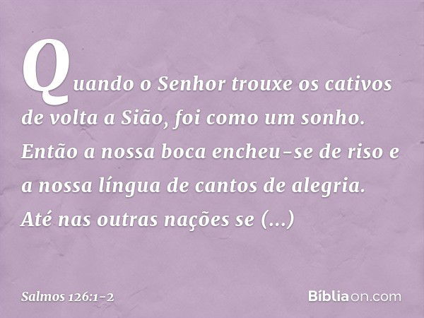 Quando o Senhor trouxe os cativos
de volta a Sião, foi como um sonho. Então a nossa boca encheu-se de riso
e a nossa língua de cantos de alegria.
Até nas outras