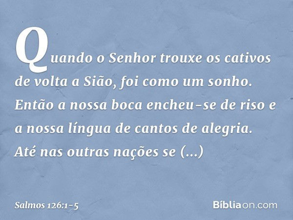 Quando o Senhor trouxe os cativos
de volta a Sião, foi como um sonho. Então a nossa boca encheu-se de riso
e a nossa língua de cantos de alegria.
Até nas outras