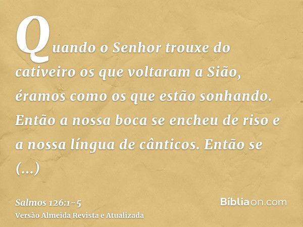 Quando o Senhor trouxe do cativeiro os que voltaram a Sião, éramos como os que estão sonhando.Então a nossa boca se encheu de riso e a nossa língua de cânticos.