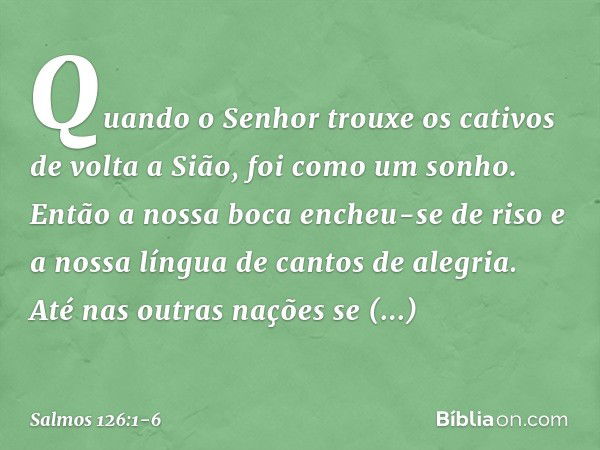 Quando o Senhor trouxe os cativos
de volta a Sião, foi como um sonho. Então a nossa boca encheu-se de riso
e a nossa língua de cantos de alegria.
Até nas outras