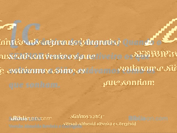 [Cântico dos degraus] Quando o SENHOR trouxe do cativeiro os que voltaram a Sião, estávamos como os que sonham.