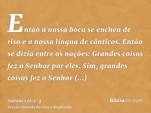 Então a nossa boca se encheu de riso e a nossa língua de cânticos. Então se dizia entre as nações: Grandes coisas fez o Senhor por eles.Sim, grandes coisas fez 