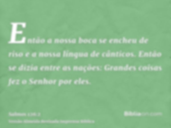 Então a nossa boca se encheu de riso e a nossa língua de cânticos. Então se dizia entre as nações: Grandes coisas fez o Senhor por eles.