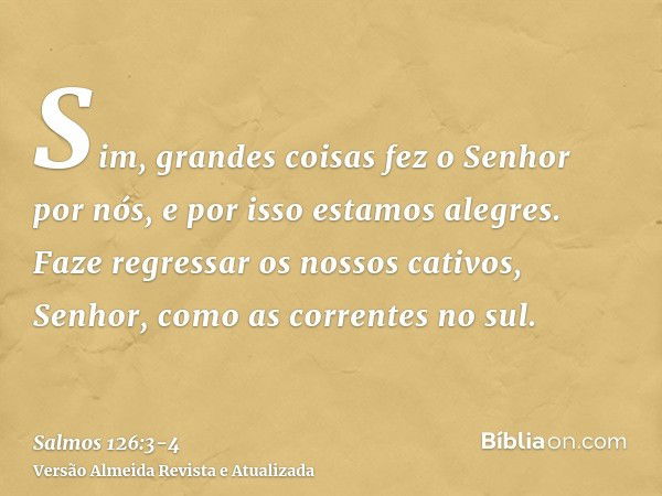 Sim, grandes coisas fez o Senhor por nós, e por isso estamos alegres.Faze regressar os nossos cativos, Senhor, como as correntes no sul.