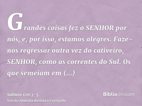 Grandes coisas fez o SENHOR por nós, e, por isso, estamos alegres.Faze-nos regressar outra vez do cativeiro, SENHOR, como as correntes do Sul.Os que semeiam em 