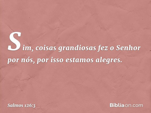 Sim, coisas grandiosas fez o Senhor por nós,
por isso estamos alegres. -- Salmo 126:3