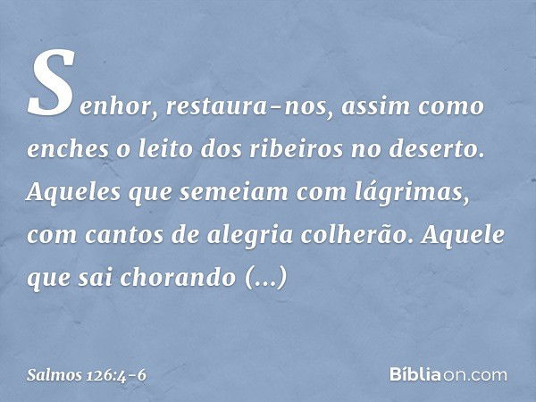 Senhor, restaura-nos,
assim como enches
o leito dos ribeiros no deserto. Aqueles que semeiam com lágrimas,
com cantos de alegria colherão. Aquele que sai choran