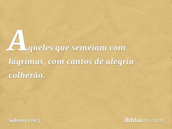 Aqueles que semeiam com lágrimas,
com cantos de alegria colherão. -- Salmo 126:5